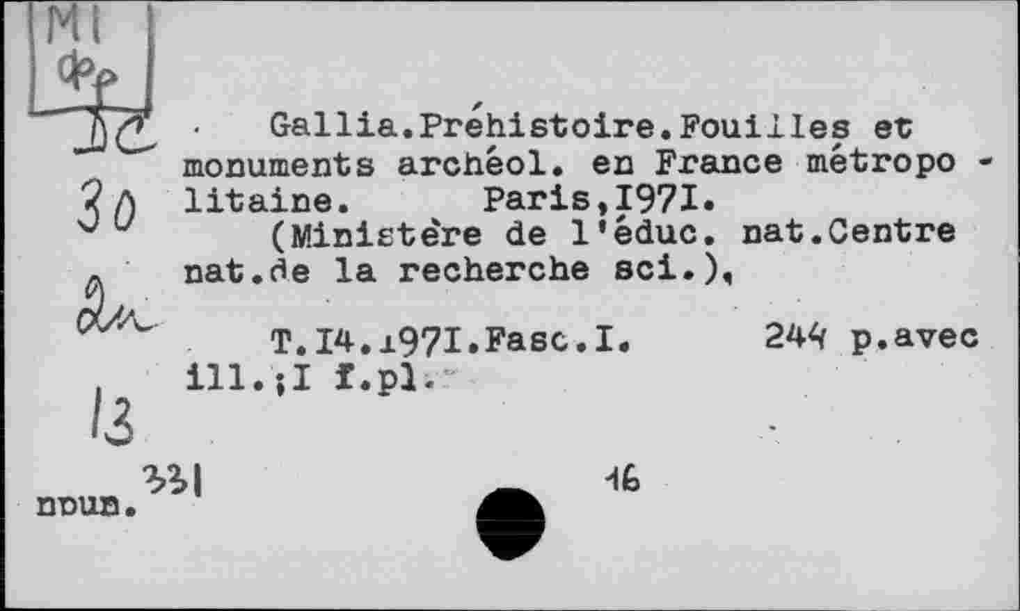 ﻿Mi
Gallia.Préhistoire.Fouilles et monuments archéol. en France metropo
У /) litaine. Paris,1971.
u (Ministe're de l’êduc. nat.Centre л nat.ôe la recherche sei.).
T.I4. j.97I.Fasc.I ill.;I f.pl.
244 p.avec
nnun
46
